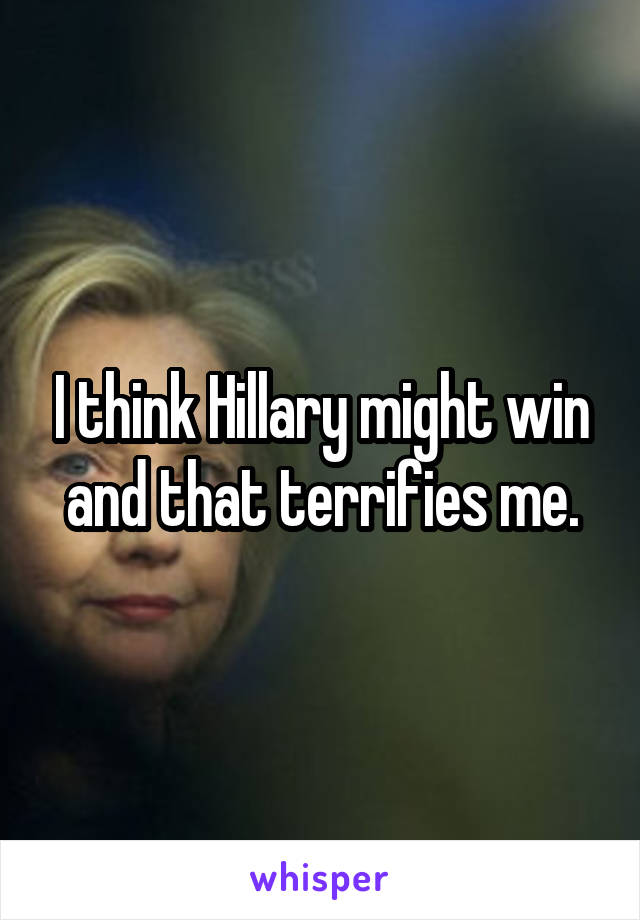 I think Hillary might win and that terrifies me.