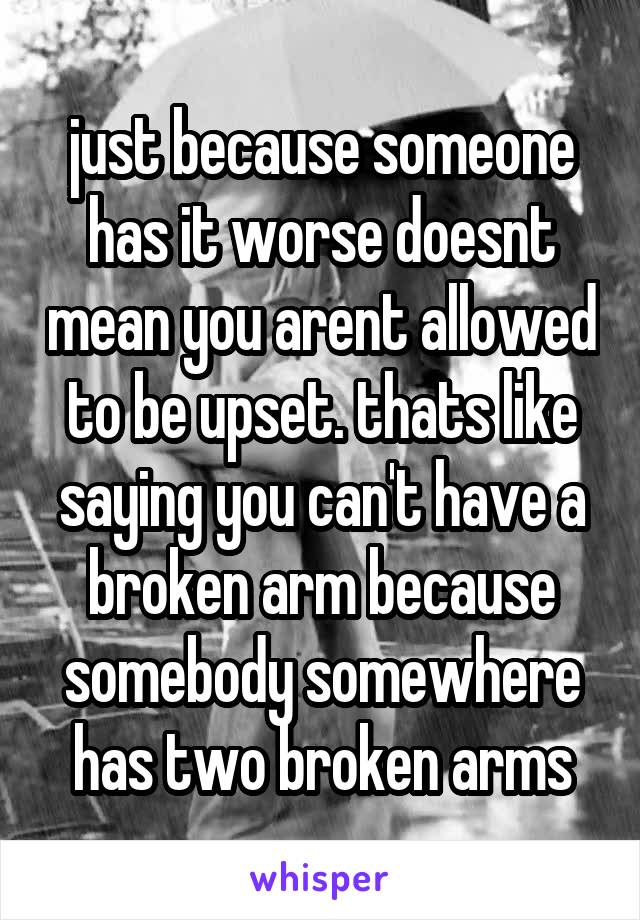 just because someone has it worse doesnt mean you arent allowed to be upset. thats like saying you can't have a broken arm because somebody somewhere has two broken arms