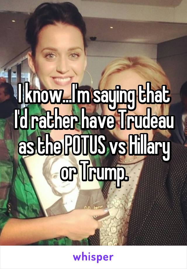 I know...I'm saying that I'd rather have Trudeau as the POTUS vs Hillary or Trump.