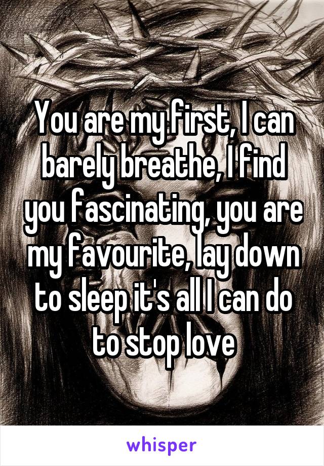 You are my first, I can barely breathe, I find you fascinating, you are my favourite, lay down to sleep it's all I can do to stop love