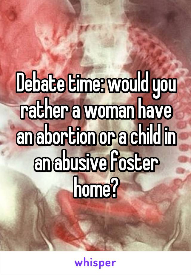 Debate time: would you rather a woman have an abortion or a child in an abusive foster home?