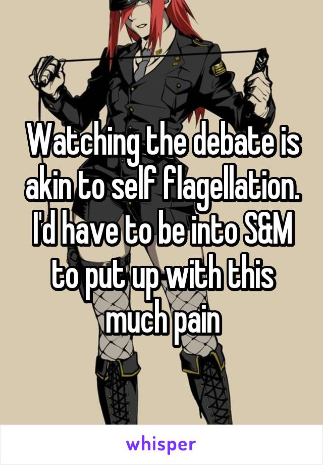 Watching the debate is akin to self flagellation. I'd have to be into S&M to put up with this much pain