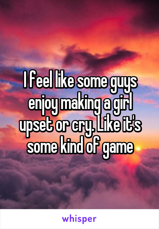 I feel like some guys enjoy making a girl upset or cry. Like it's some kind of game