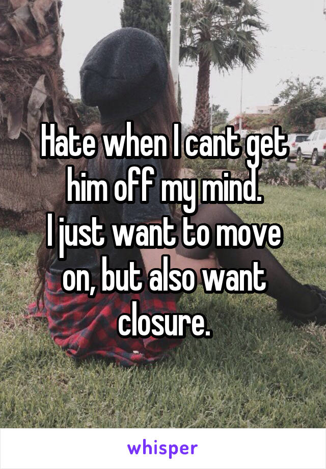 Hate when I cant get him off my mind.
I just want to move on, but also want closure.