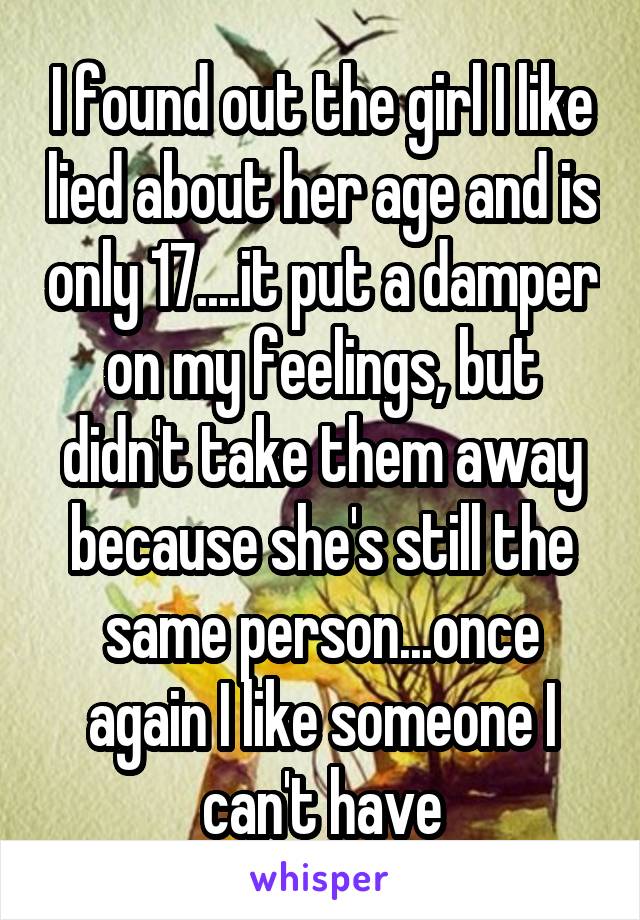 I found out the girl I like lied about her age and is only 17....it put a damper on my feelings, but didn't take them away because she's still the same person...once again I like someone I can't have