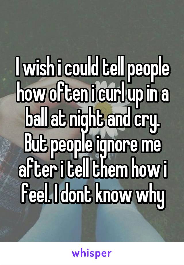 I wish i could tell people how often i curl up in a ball at night and cry. But people ignore me after i tell them how i feel. I dont know why