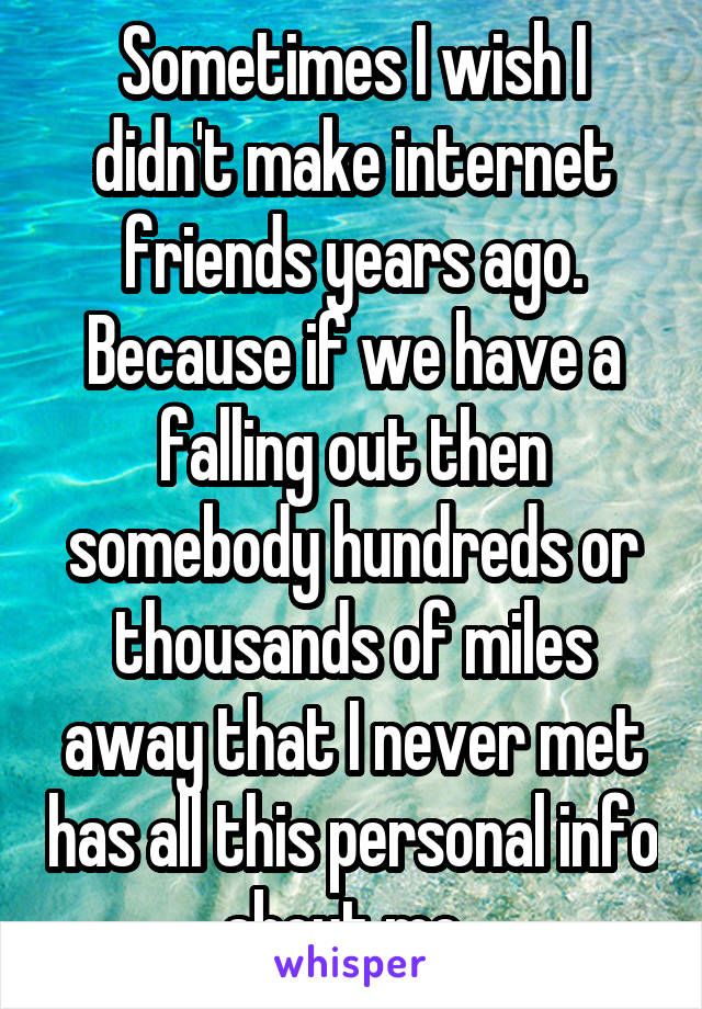 Sometimes I wish I didn't make internet friends years ago. Because if we have a falling out then somebody hundreds or thousands of miles away that I never met has all this personal info about me. 