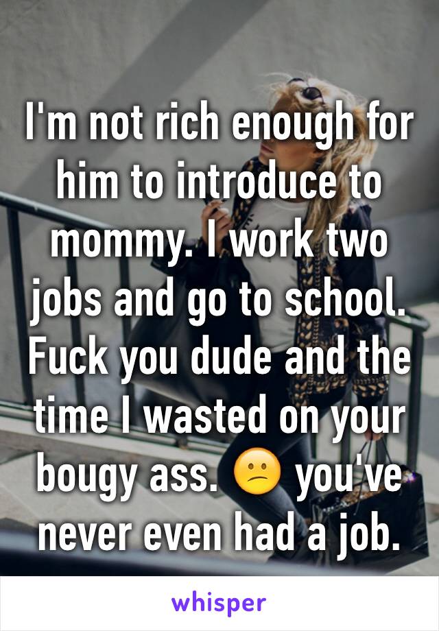 I'm not rich enough for him to introduce to mommy. I work two jobs and go to school. Fuck you dude and the time I wasted on your bougy ass. 😕 you've never even had a job.