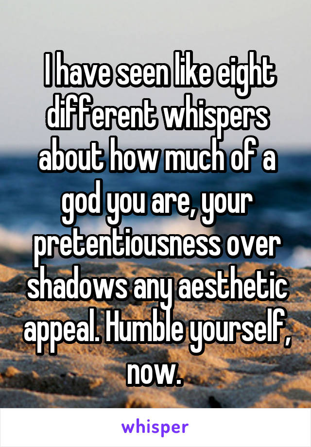  I have seen like eight different whispers about how much of a god you are, your pretentiousness over shadows any aesthetic appeal. Humble yourself, now. 