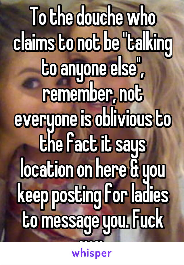 To the douche who claims to not be "talking to anyone else", remember, not everyone is oblivious to the fact it says location on here & you keep posting for ladies to message you. Fuck you.