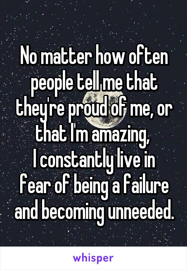 No matter how often people tell me that they're proud of me, or that I'm amazing, 
I constantly live in fear of being a failure and becoming unneeded.