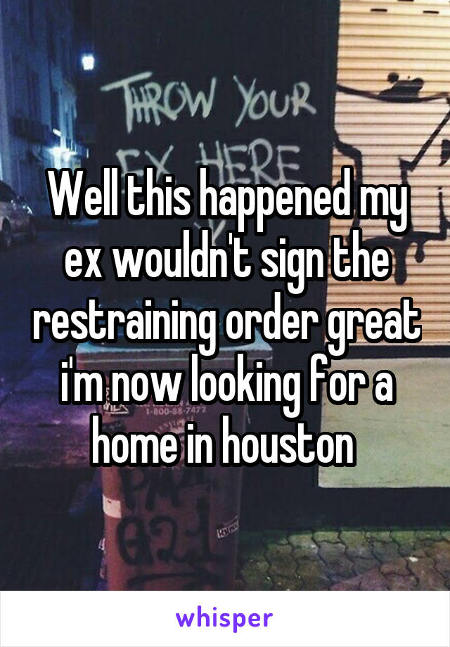 Well this happened my ex wouldn't sign the restraining order great i'm now looking for a home in houston 