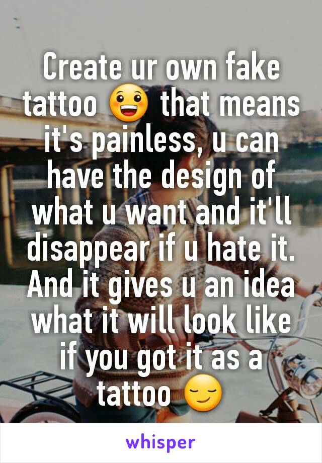 Create ur own fake tattoo 😀 that means it's painless, u can have the design of what u want and it'll disappear if u hate it. And it gives u an idea what it will look like if you got it as a tattoo 😏