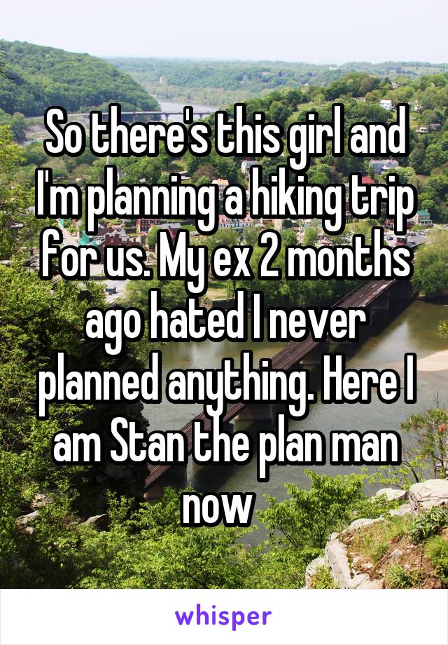 So there's this girl and I'm planning a hiking trip for us. My ex 2 months ago hated I never planned anything. Here I am Stan the plan man now  