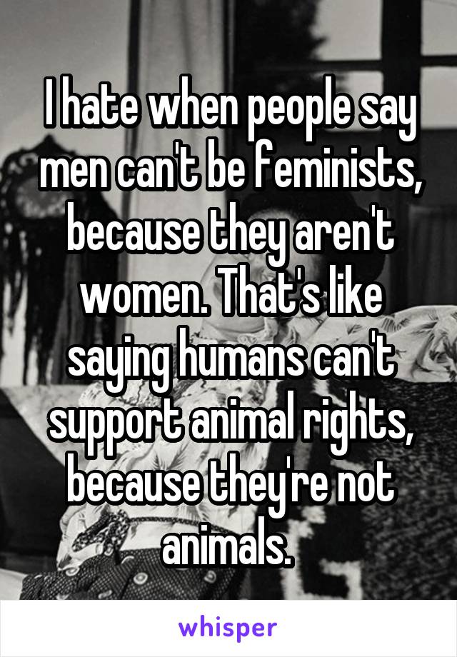 I hate when people say men can't be feminists, because they aren't women. That's like saying humans can't support animal rights, because they're not animals. 