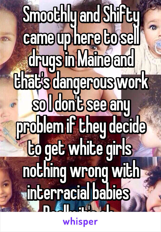 Smoothly and Shifty came up here to sell drugs in Maine and that's dangerous work so I don't see any problem if they decide to get white girls  nothing wrong with interracial babies   Really it's ok  