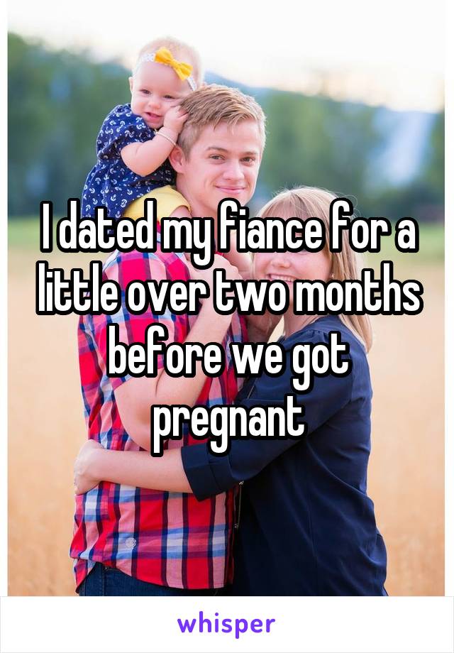 I dated my fiance for a little over two months before we got pregnant