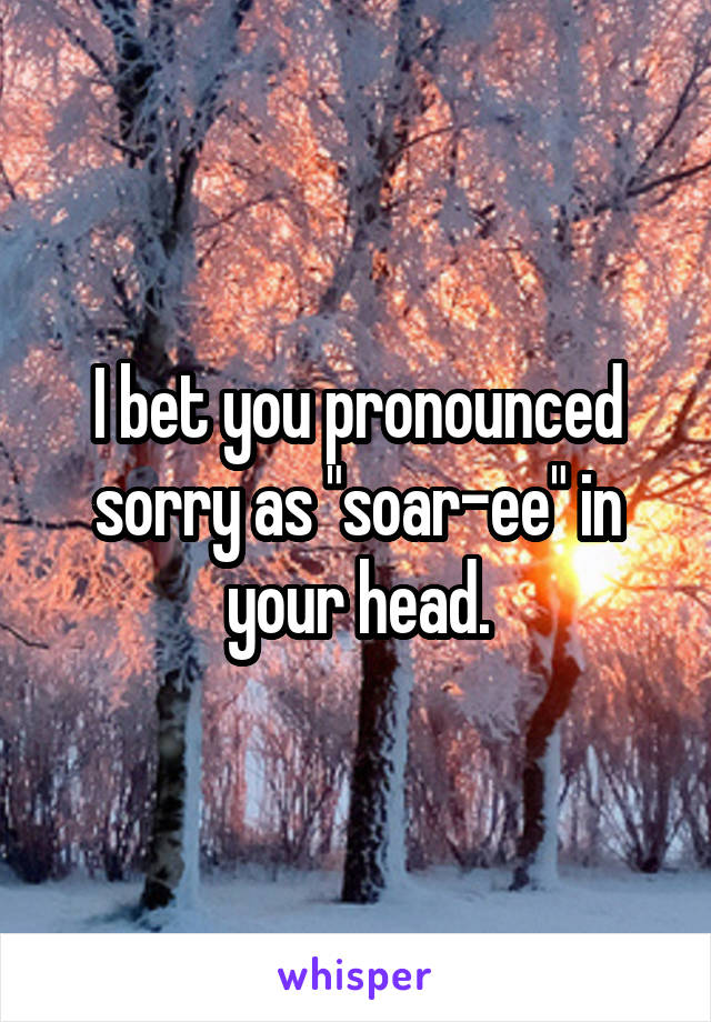 I bet you pronounced sorry as "soar-ee" in your head.