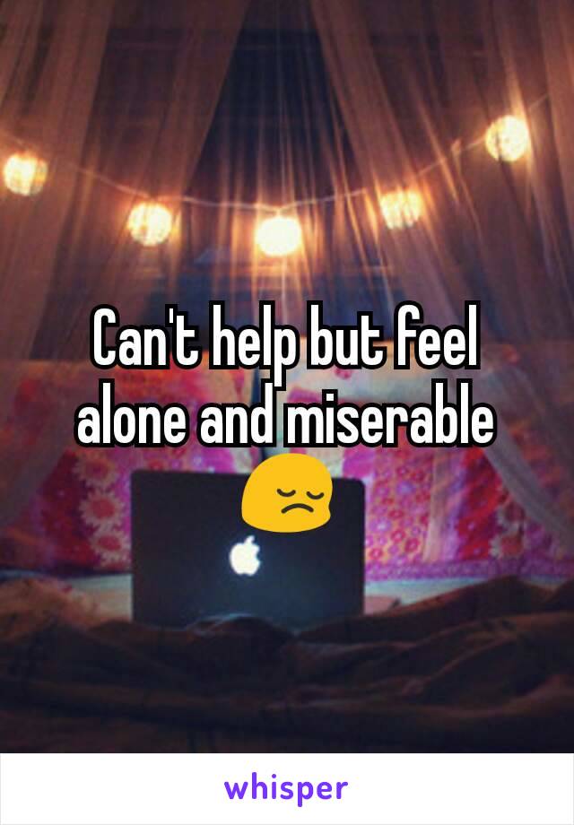 Can't help but feel alone and miserable 😔