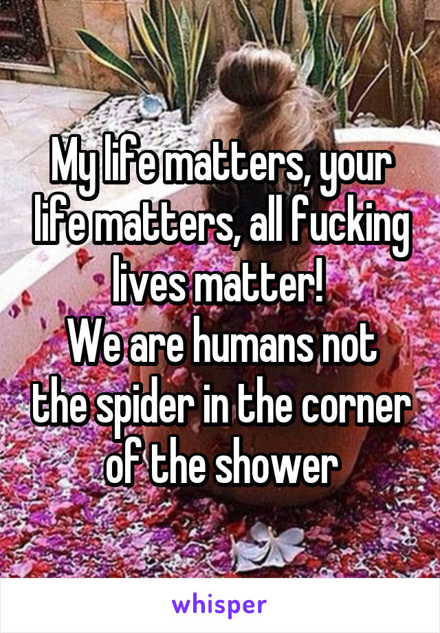 My life matters, your life matters, all fucking lives matter! 
We are humans not the spider in the corner of the shower