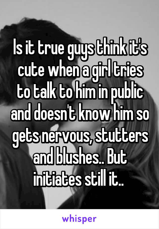 Is it true guys think it's cute when a girl tries to talk to him in public and doesn't know him so gets nervous, stutters and blushes.. But initiates still it.. 