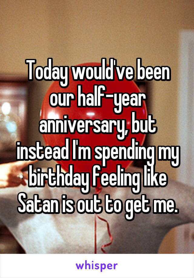 Today would've been our half-year anniversary, but instead I'm spending my birthday feeling like Satan is out to get me.