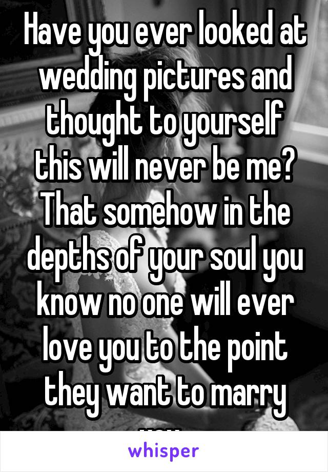 Have you ever looked at wedding pictures and thought to yourself this will never be me? That somehow in the depths of your soul you know no one will ever love you to the point they want to marry you. 