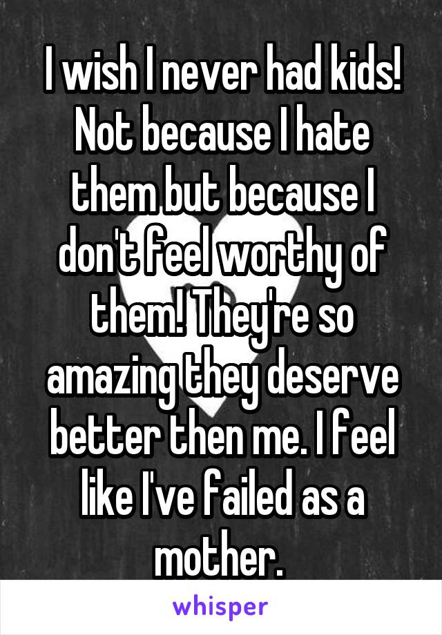 I wish I never had kids! Not because I hate them but because I don't feel worthy of them! They're so amazing they deserve better then me. I feel like I've failed as a mother. 