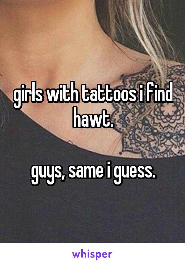 girls with tattoos i find hawt.

guys, same i guess.