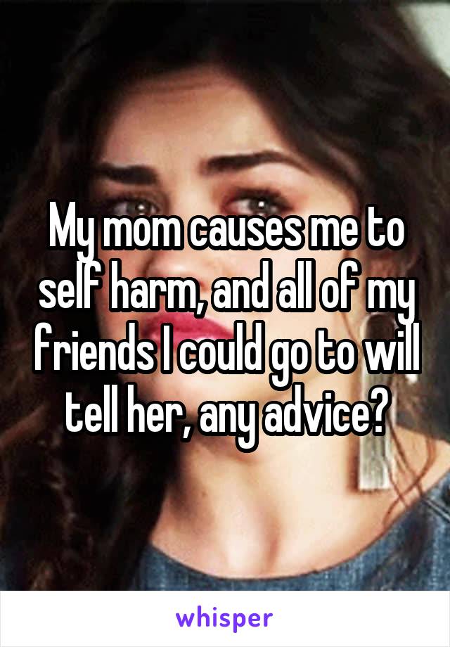 My mom causes me to self harm, and all of my friends I could go to will tell her, any advice?