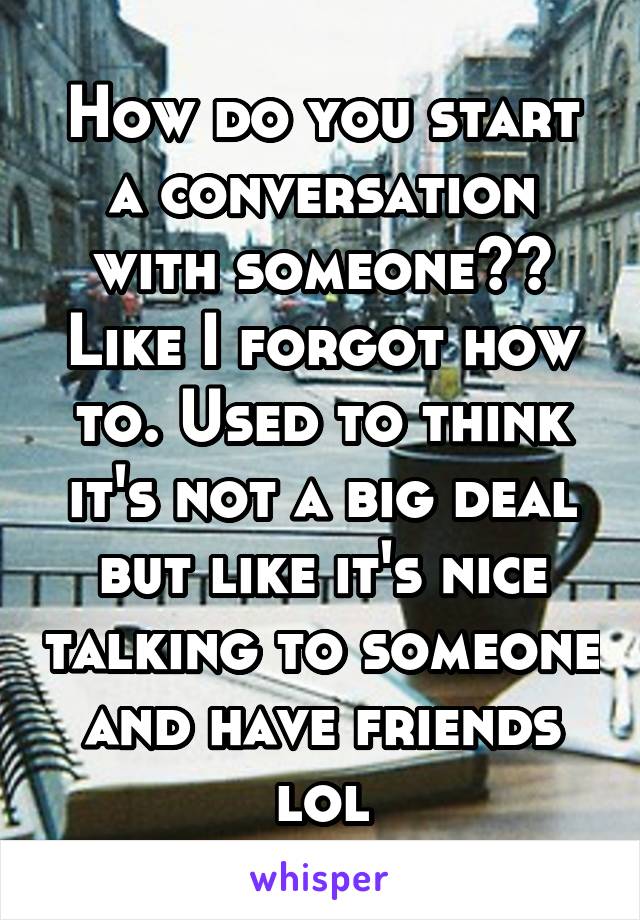 How do you start a conversation with someone?? Like I forgot how to. Used to think it's not a big deal but like it's nice talking to someone and have friends lol