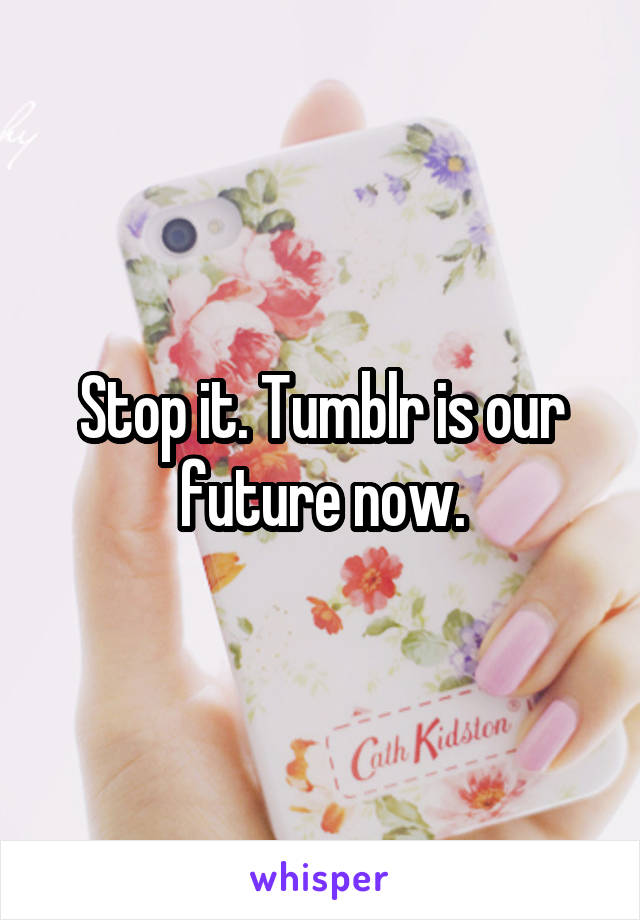 Stop it. Tumblr is our future now.