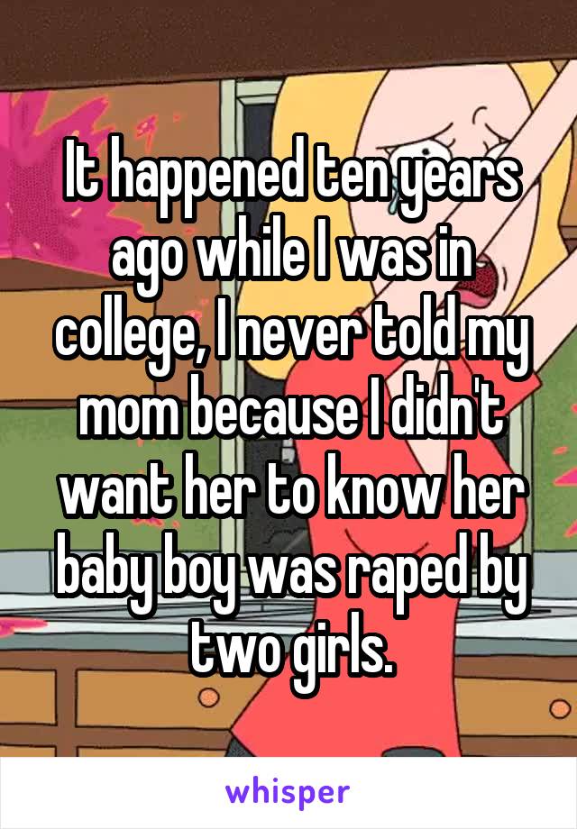 It happened ten years ago while I was in college, I never told my mom because I didn't want her to know her baby boy was raped by two girls.