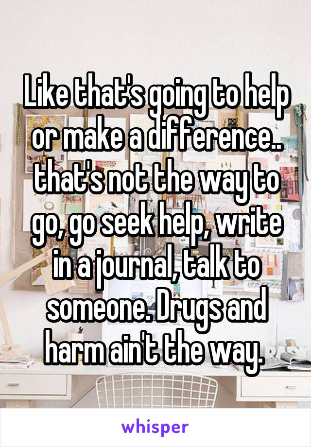 Like that's going to help or make a difference.. that's not the way to go, go seek help, write in a journal, talk to someone. Drugs and harm ain't the way. 