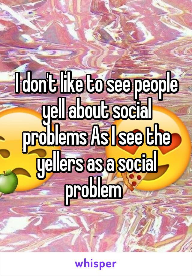 I don't like to see people yell about social problems As I see the yellers as a social problem  