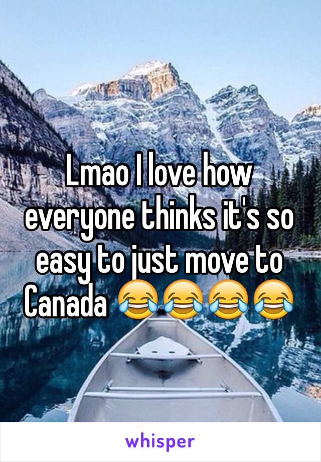 Lmao I love how everyone thinks it's so easy to just move to Canada 😂😂😂😂