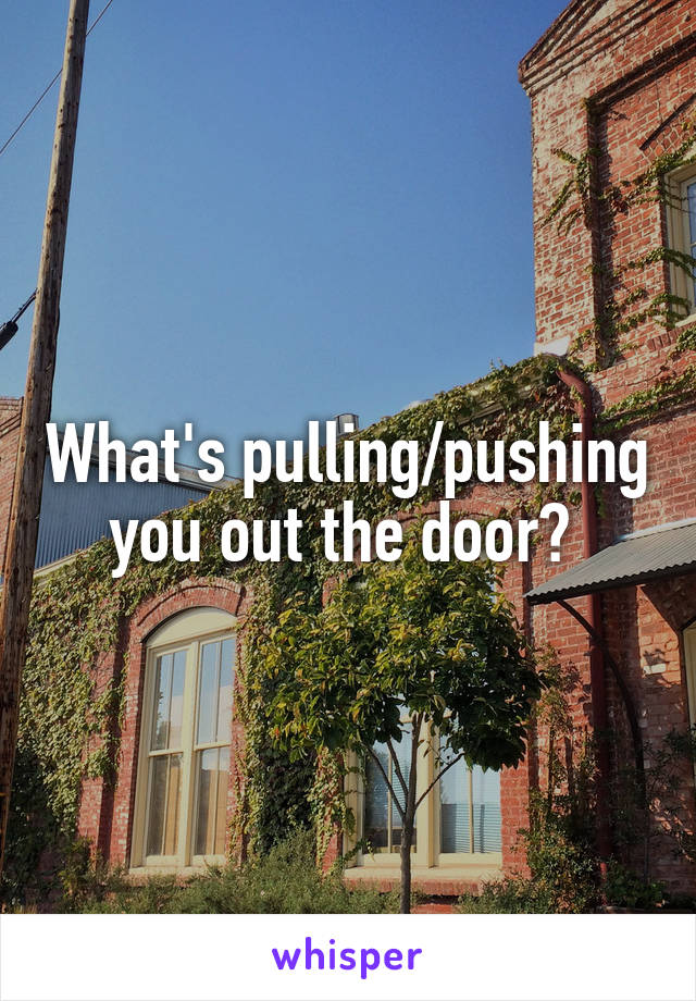 What's pulling/pushing you out the door? 