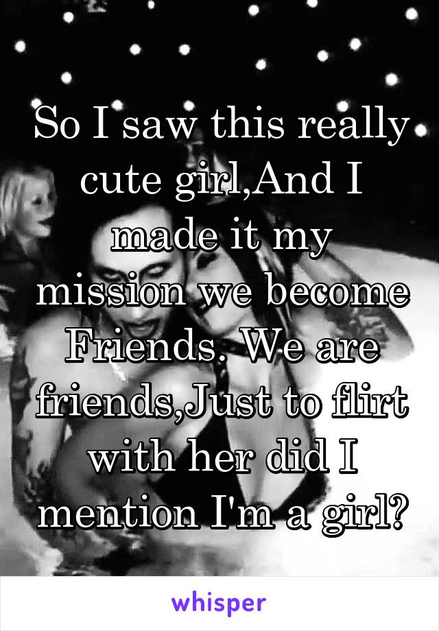 So I saw this really cute girl,And I made it my mission we become Friends. We are friends,Just to flirt with her did I mention I'm a girl?