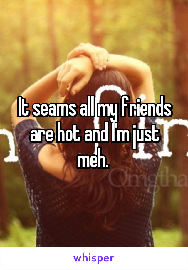 It seams all my friends are hot and I'm just meh. 