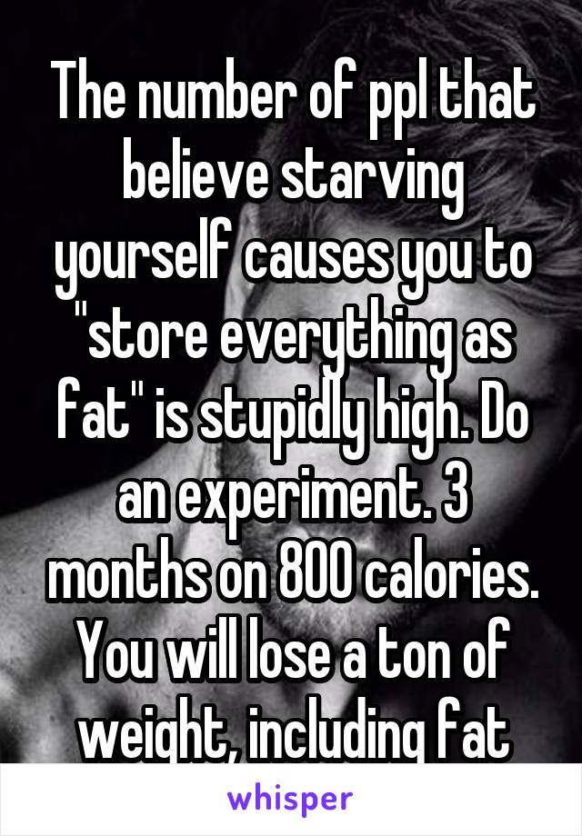 The number of ppl that believe starving yourself causes you to "store everything as fat" is stupidly high. Do an experiment. 3 months on 800 calories. You will lose a ton of weight, including fat