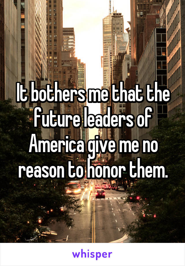 It bothers me that the future leaders of America give me no reason to honor them.