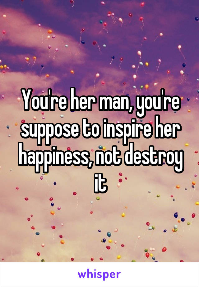 You're her man, you're suppose to inspire her happiness, not destroy it