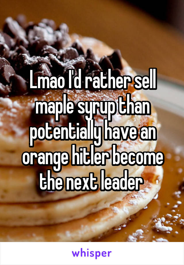 Lmao I'd rather sell maple syrup than potentially have an orange hitler become the next leader 