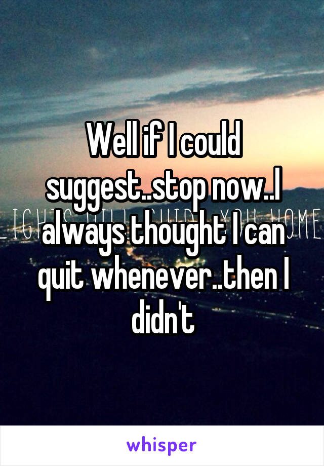 Well if I could suggest..stop now..I always thought I can quit whenever..then I didn't