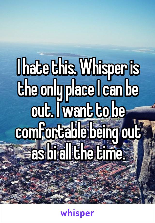 I hate this. Whisper is the only place I can be out. I want to be comfortable being out as bi all the time.