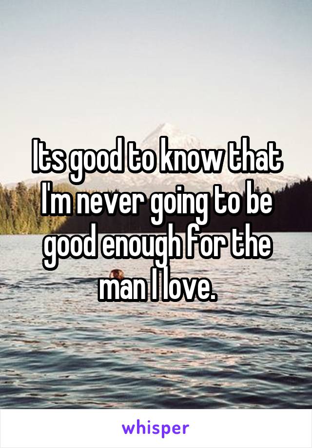 Its good to know that I'm never going to be good enough for the man I love.