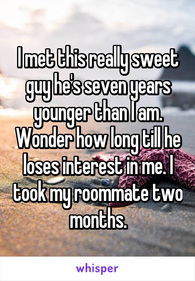 I met this really sweet guy he's seven years younger than I am. Wonder how long till he loses interest in me. I took my roommate two months.