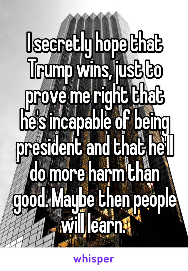 I secretly hope that Trump wins, just to prove me right that he's incapable of being president and that he'll do more harm than good. Maybe then people will learn. 