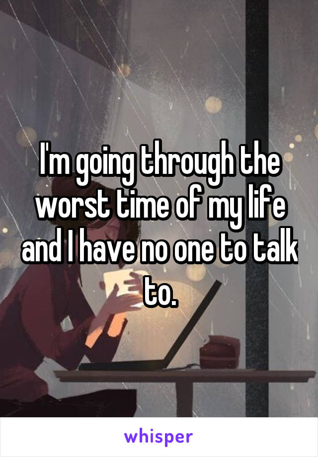 I'm going through the worst time of my life and I have no one to talk to.