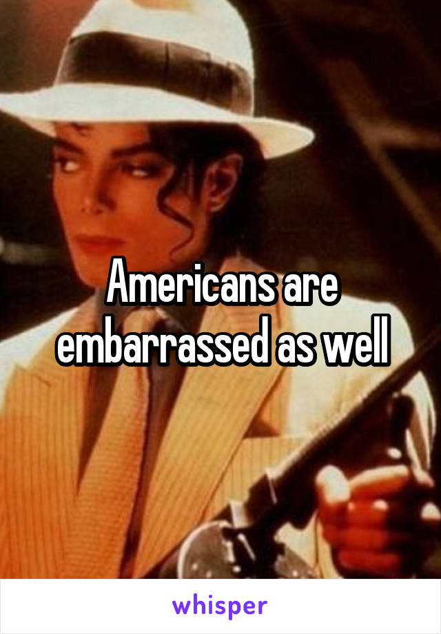 Americans are embarrassed as well